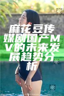 麻花豆传媒剧国产MV的未来发展趋势分析